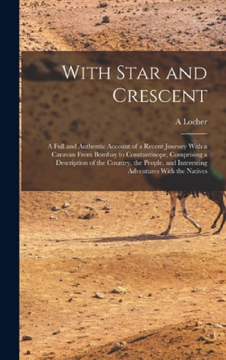 With Star and Crescent: A Full and Authentic Account of a Recent Journey With a Caravan From Bombay to Constantinope, Comprising a Description by A. Locher