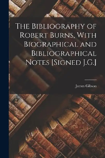The Bibliography of Robert Burns, With Biographical and Bibliographical Notes [Signed J.G.] by James Gibson
