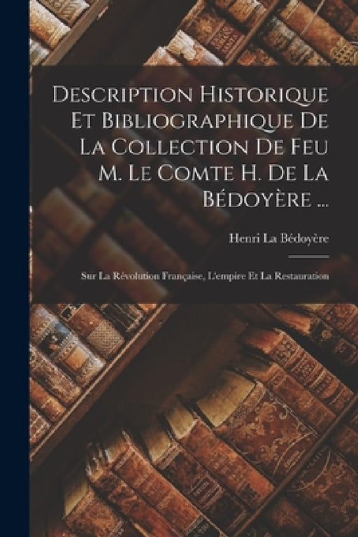 Description Historique Et Bibliographique De La Collection De Feu M. Le Comte H. De La Bédoyère ...: Sur La Révolution Française, L'empire Et La Resta by Henri La Bédoyère