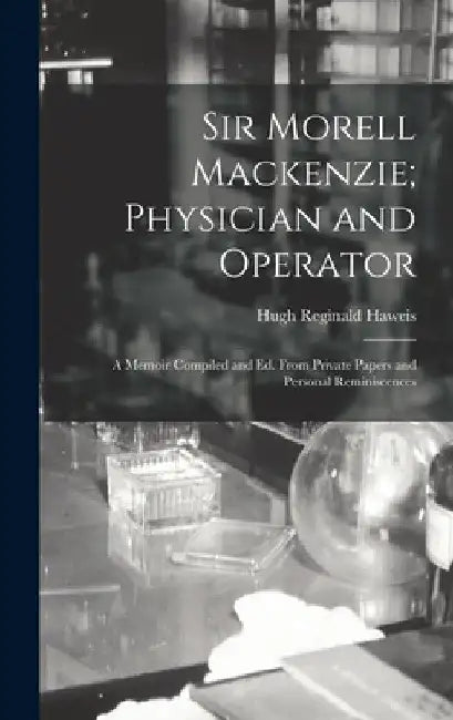 Sir Morell Mackenzie; Physician and Operator: A Memoir Compiled and Ed. From Private Papers and Personal Reminiscences by Hugh Reginald Haweis