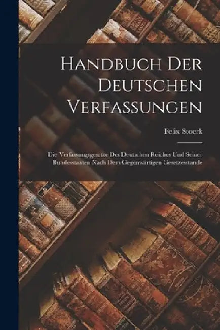 Handbuch Der Deutschen Verfassungen: Die Verfassungsgesetze Des Deutschen Reiches Und Seiner Bundesstaaten Nach Dem Gegenwärtigen Gesetzesstande by Felix Stoerk