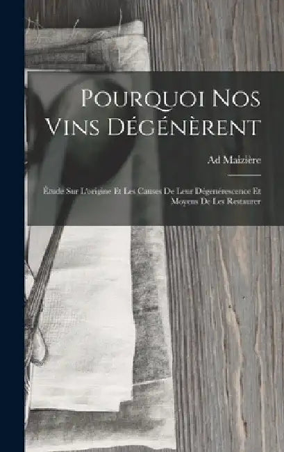 Pourquoi Nos Vins Dégénèrent: Étude Sur L'origine Et Les Causes De Leur Dégenérescence Et Moyens De Les Restaurer by Ad Maizière