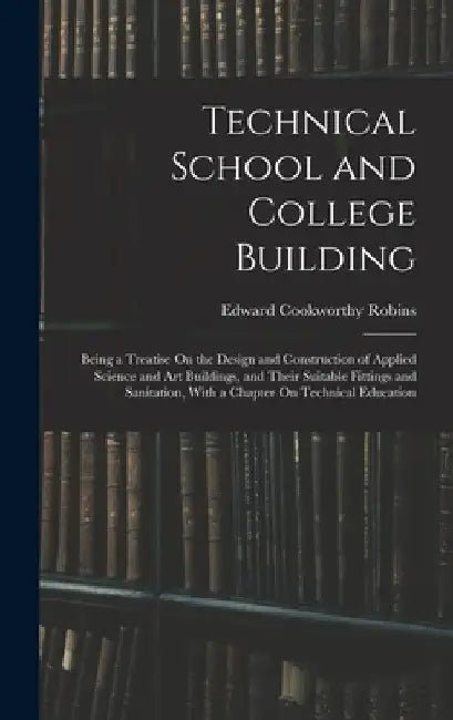Technical School and College Building: Being a Treatise On the Design and Construction of Applied Science and Art Buildings, and Their Suitable Fittin by Edward Cookworthy Robins