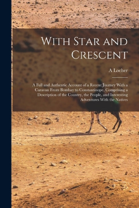 With Star and Crescent: A Full and Authentic Account of a Recent Journey With a Caravan From Bombay to Constantinope, Comprising a Description by A. Locher