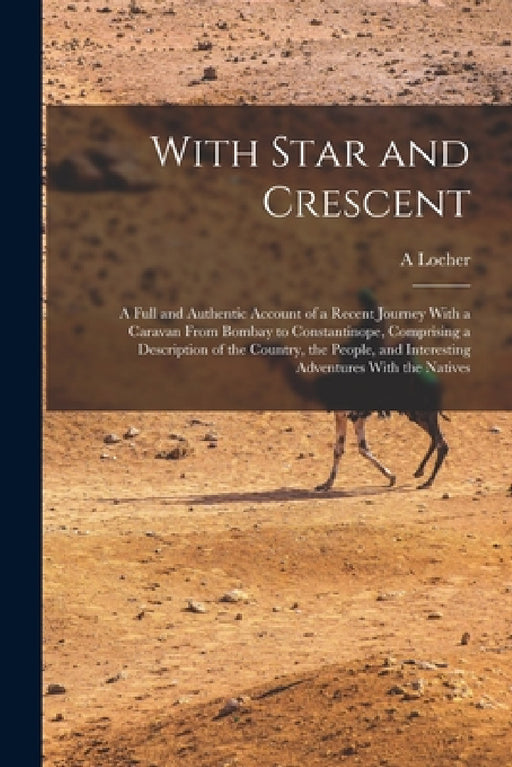 With Star and Crescent: A Full and Authentic Account of a Recent Journey With a Caravan From Bombay to Constantinope, Comprising a Description by A. Locher
