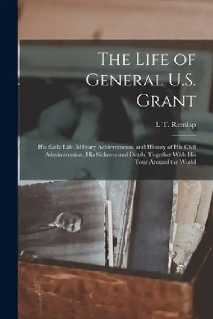 The Life of General U.S. Grant: His Early Life, Military Achievements, and History of His Civil Administration, His Sickness and Death, Together With by L. T. Remlap