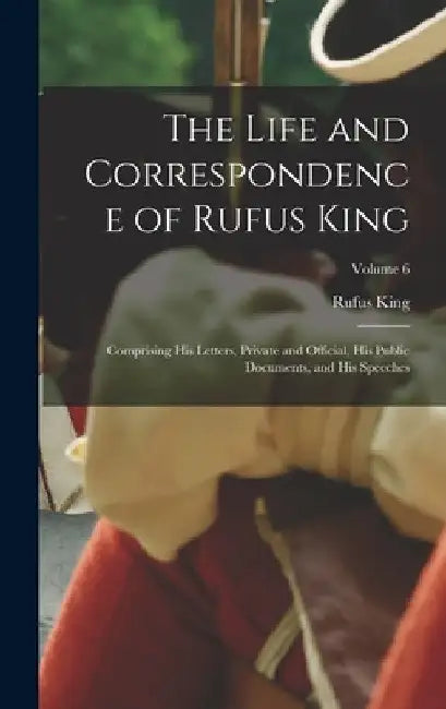 The Life and Correspondence of Rufus King: Comprising His Letters, Private and Official, His Public Documents, and His Speeches; Volume 6 by Rufus King