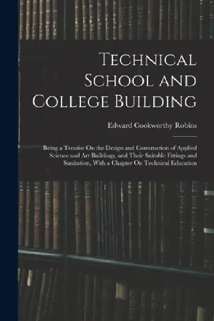 Technical School and College Building: Being a Treatise On the Design and Construction of Applied Science and Art Buildings, and Their Suitable Fittin by Edward Cookworthy Robins