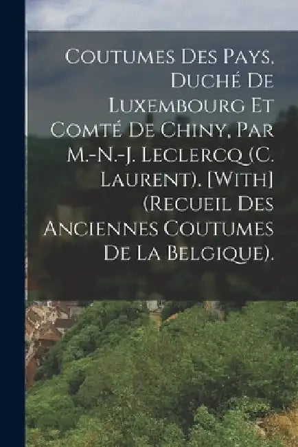 Coutumes Des Pays, Duché De Luxembourg Et Comté De Chiny, Par M.-N.-J. Leclercq (C. Laurent). [With] (Recueil Des Anciennes Coutumes De La Belgique). by Anonymous