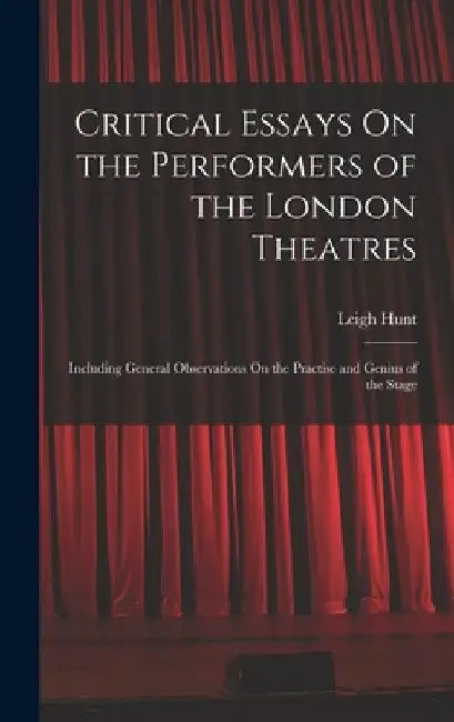Critical Essays On the Performers of the London Theatres: Including General Observations On the Practise and Genius of the Stage by Leigh Hunt