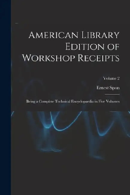 American Library Edition of Workshop Receipts: Being a Complete Technical Encyclopaedia in Five Volumes; Volume 2 by Ernest Spon