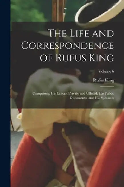 The Life and Correspondence of Rufus King: Comprising His Letters, Private and Official, His Public Documents, and His Speeches; Volume 6 by Rufus King