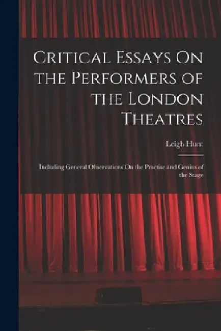 Critical Essays On the Performers of the London Theatres: Including General Observations On the Practise and Genius of the Stage by Leigh Hunt