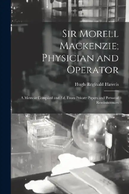 Sir Morell Mackenzie; Physician and Operator: A Memoir Compiled and Ed. From Private Papers and Personal Reminiscences by Hugh Reginald Haweis