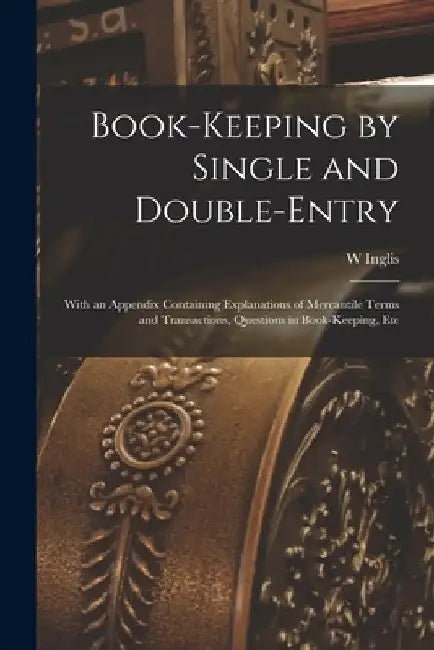 Book-Keeping by Single and Double-Entry: With an Appendix Containing Explanations of Mercantile Terms and Transactions, Questions in Book-Keeping, Etc by W. Inglis