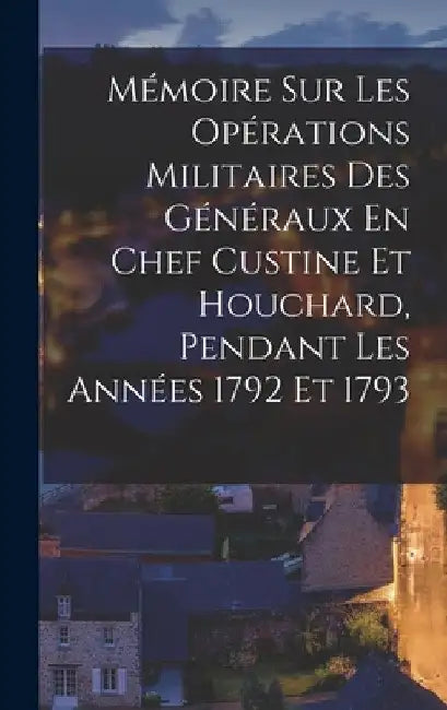 Mémoire Sur Les Opérations Militaires Des Généraux En Chef Custine Et Houchard, Pendant Les Années 1792 Et 1793 by Anonymous