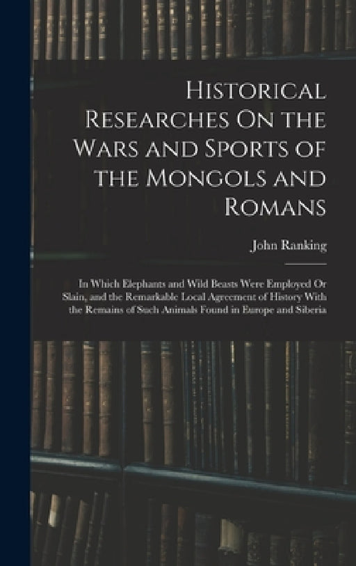 Historical Researches On the Wars and Sports of the Mongols and Romans: In Which Elephants and Wild Beasts Were Employed Or Slain, and the Remarkable by John Ranking
