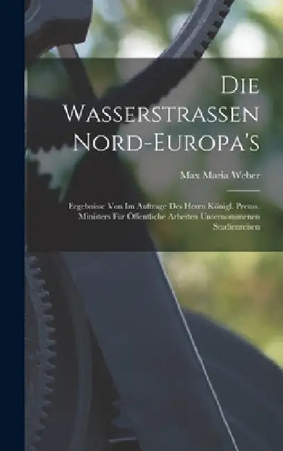 Die Wasserstrassen Nord-Europa's: Ergebnisse Von Im Auftrage Des Herrn Königl. Preuss. Ministers Für Öffentliche Arbeiten Unternommenen Studienreisen by Max Maria Weber