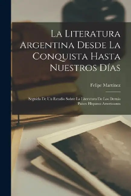 La Literatura Argentina Desde La Conquista Hasta Nuestros Días: Seguida De Un Estudio Sobre La Literatura De Los Demás Paises Hispano-Americanos by Felipe Martínez