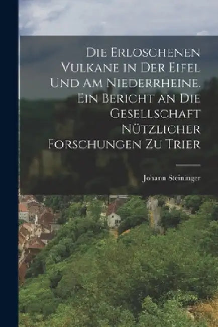 Die erloschenen Vulkane in der Eifel und am Niederrheine. Ein Bericht an die Gesellschaft nützlicher Forschungen zu Trier by Johann Steininger