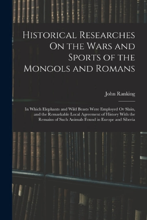 Historical Researches On the Wars and Sports of the Mongols and Romans: In Which Elephants and Wild Beasts Were Employed Or Slain, and the Remarkable by John Ranking