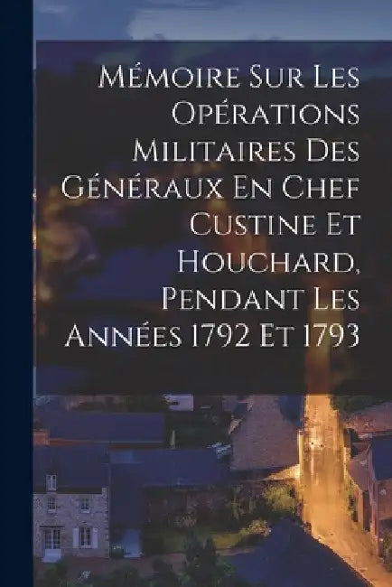 Mémoire Sur Les Opérations Militaires Des Généraux En Chef Custine Et Houchard, Pendant Les Années 1792 Et 1793 by Anonymous