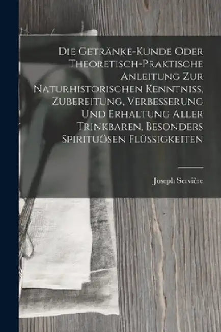 Die Getränke-Kunde oder theoretisch-praktische Anleitung zur naturhistorischen Kenntniß, Zubereitung, Verbesserung und Erhaltung aller trinkbaren, bes by Joseph Servière
