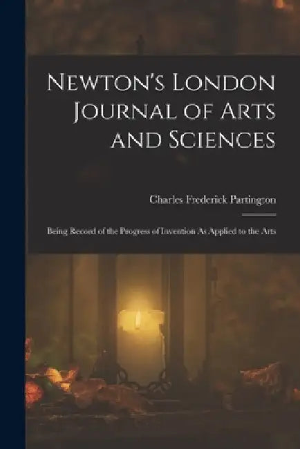 Newton's London Journal of Arts and Sciences: Being Record of the Progress of Invention As Applied to the Arts by Charles Frederick Partington