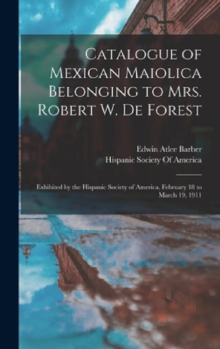 Catalogue of Mexican Maiolica Belonging to Mrs. Robert W. De Forest: Exhibited by the Hispanic Society of America, February 18 to March 19, 1911 by Edwin Atlee Barber, Hispanic Society of America