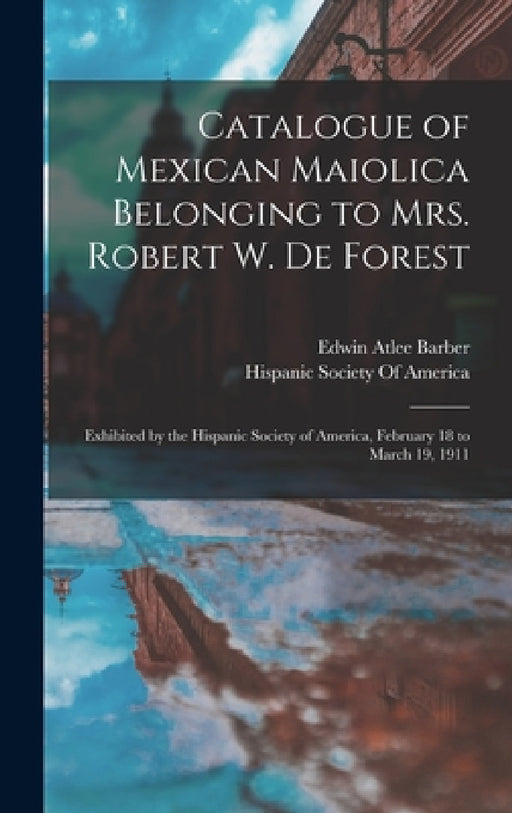 Catalogue of Mexican Maiolica Belonging to Mrs. Robert W. De Forest: Exhibited by the Hispanic Society of America, February 18 to March 19, 1911 by Edwin Atlee Barber, Hispanic Society of America