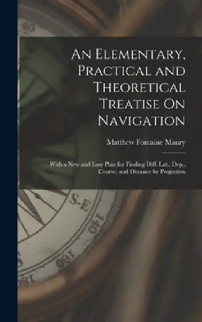 An Elementary, Practical and Theoretical Treatise On Navigation: With a New and Easy Plan for Finding Diff. Lat., Dep., Course, and Distance by Projec by Matthew Fontaine Maury
