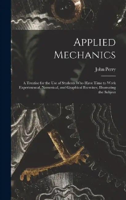 Applied Mechanics: A Treatise for the Use of Students Who Have Time to Work Experimental, Numerical, and Graphical Exercises, Illustrating the Subject by John Perry