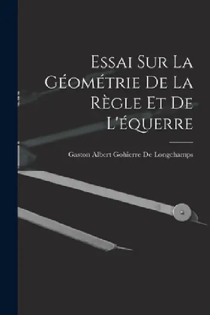 Essai Sur La Géométrie De La Règle Et De L'équerre by Gaston Albert Gohierre De Longchamps