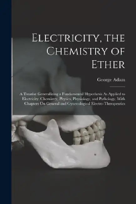 Electricity, the Chemistry of Ether: A Treatise Generalizing a Fundamental Hypothesis As Applied to Electricity, Chemistry, Physics, Physiology, and P by George Adam