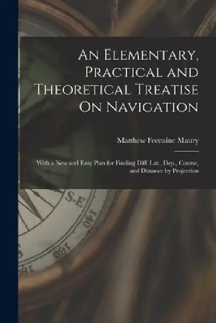 An Elementary, Practical and Theoretical Treatise On Navigation: With a New and Easy Plan for Finding Diff. Lat., Dep., Course, and Distance by Projec by Matthew Fontaine Maury