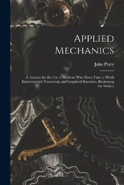 Applied Mechanics: A Treatise for the Use of Students Who Have Time to Work Experimental, Numerical, and Graphical Exercises, Illustrating the Subject by John Perry
