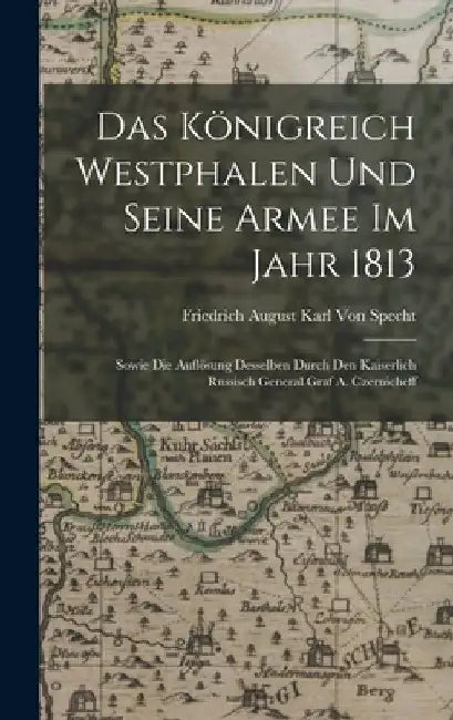 Das Königreich Westphalen und seine Armee im Jahr 1813: Sowie die Auflösung Desselben durch den kaiserlich russisch General Graf A. Czernicheff by Friedrich August Karl Von Specht