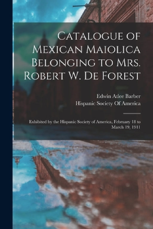 Catalogue of Mexican Maiolica Belonging to Mrs. Robert W. De Forest: Exhibited by the Hispanic Society of America, February 18 to March 19, 1911 by Edwin Atlee Barber, Hispanic Society of America