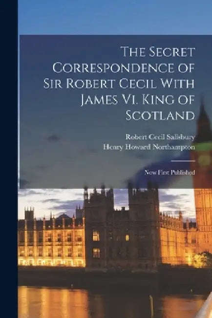 The Secret Correspondence of Sir Robert Cecil With James Vi. King of Scotland: Now First Published by Robert Cecil Salisbury