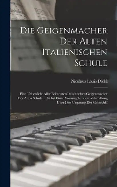 Die Geigenmacher Der Alten Italienischen Schule: Eine Uebersicht Aller Bekannten Italienischen Geigenmacher Der Alten Schule ... Nebst Einer Vorausgeh by Nicolaus Louis Diehl