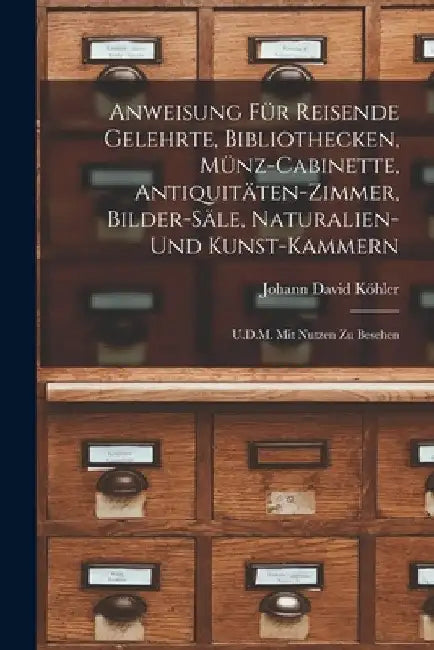 Anweisung Für Reisende Gelehrte, Bibliothecken, Münz-Cabinette, Antiquitäten-Zimmer, Bilder-Säle, Naturalien-Und Kunst-Kammern: U.D.M. Mit Nutzen Zu B by Johann David Köhler