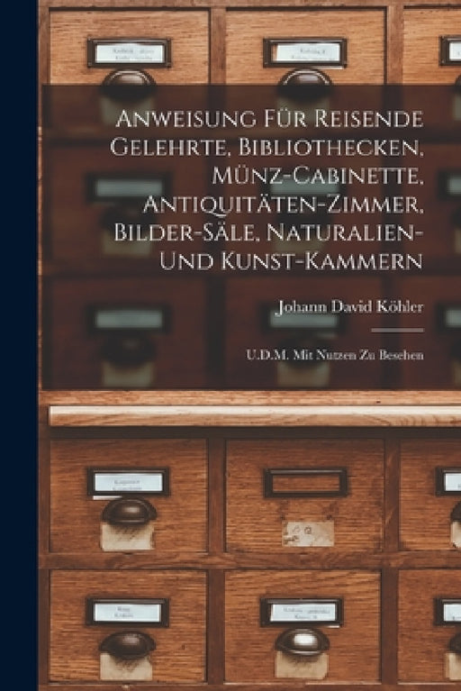 Anweisung Für Reisende Gelehrte, Bibliothecken, Münz-Cabinette, Antiquitäten-Zimmer, Bilder-Säle, Naturalien-Und Kunst-Kammern: U.D.M. Mit Nutzen Zu B by Johann David Köhler