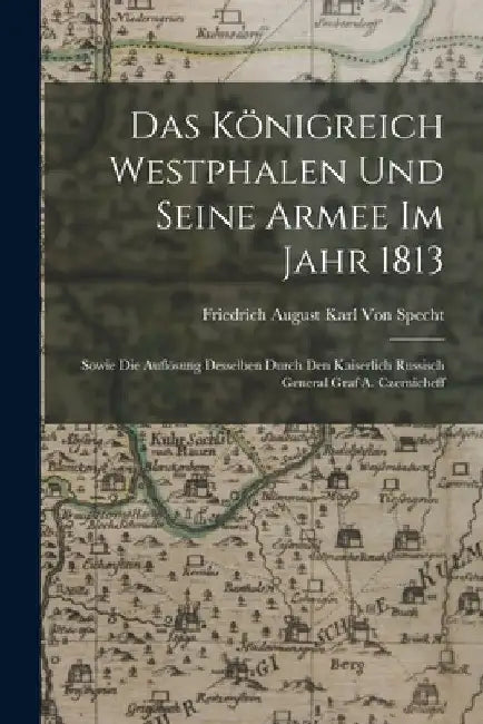 Das Königreich Westphalen und seine Armee im Jahr 1813: Sowie die Auflösung Desselben durch den kaiserlich russisch General Graf A. Czernicheff by Friedrich August Karl Von Specht