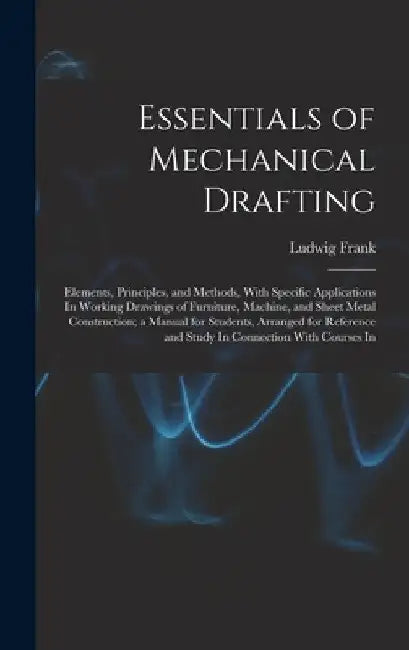 Essentials of Mechanical Drafting: Elements, Principles, and Methods, With Specific Applications In Working Drawings of Furniture, Machine, and Sheet by Ludwig Frank