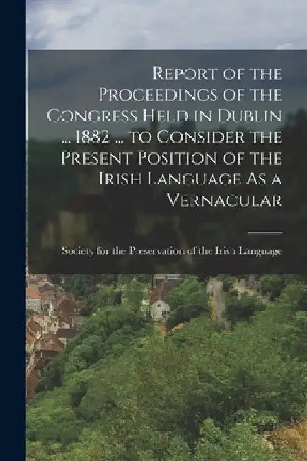 Report of the Proceedings of the Congress Held in Dublin ... 1882 ... to Consider the Present Position of the Irish Language As a Vernacular by Society for the Preservation of the I