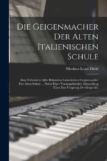 Die Geigenmacher Der Alten Italienischen Schule: Eine Uebersicht Aller Bekannten Italienischen Geigenmacher Der Alten Schule ... Nebst Einer Vorausgeh by Nicolaus Louis Diehl