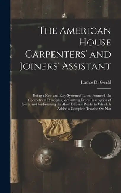 The American House Carpenters' and Joiners' Assistant: Being a New and Easy System of Lines, Founded On Geometrical Principles, for Cutting Every Desc by Lucius D. Gould