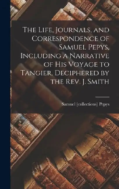 The Life, Journals, and Correspondence of Samuel Pepys, Including a Narrative of His Voyage to Tangier, Deciphered by the Rev. J. Smith by Samuel [Collections] Pepys
