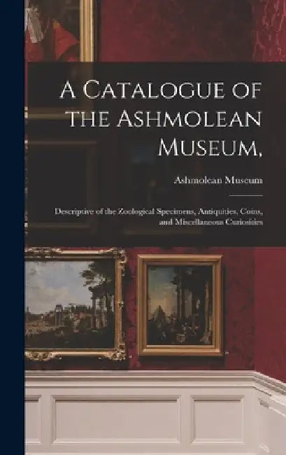 A Catalogue of the Ashmolean Museum,: Descriptive of the Zoological Specimens, Antiquities, Coins, and Miscellaneous Curiosities by Ashmolean Museum