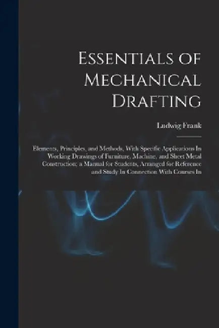 Essentials of Mechanical Drafting: Elements, Principles, and Methods, With Specific Applications In Working Drawings of Furniture, Machine, and Sheet by Ludwig Frank